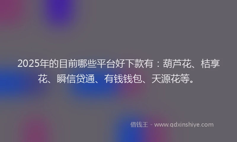 2025年的目前哪些平台好下款有：葫芦花、桔享花、瞬信贷通、有钱钱包、天源花等。