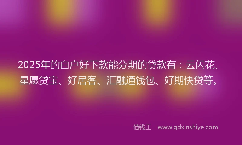 2025年的白户好下款能分期的贷款有：云闪花、星愿贷宝、好居客、汇融通钱包、好期快贷等。