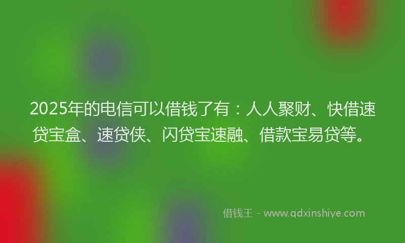 2025年的电信可以借钱了有：人人聚财、快借速贷宝盒、速贷侠、闪贷宝速融、借款宝易贷等。
