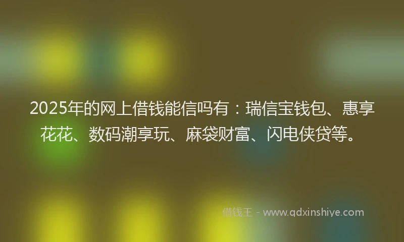 2025年的网上借钱能信吗有：瑞信宝钱包、惠享花花、数码潮享玩、麻袋财富、闪电侠贷等。