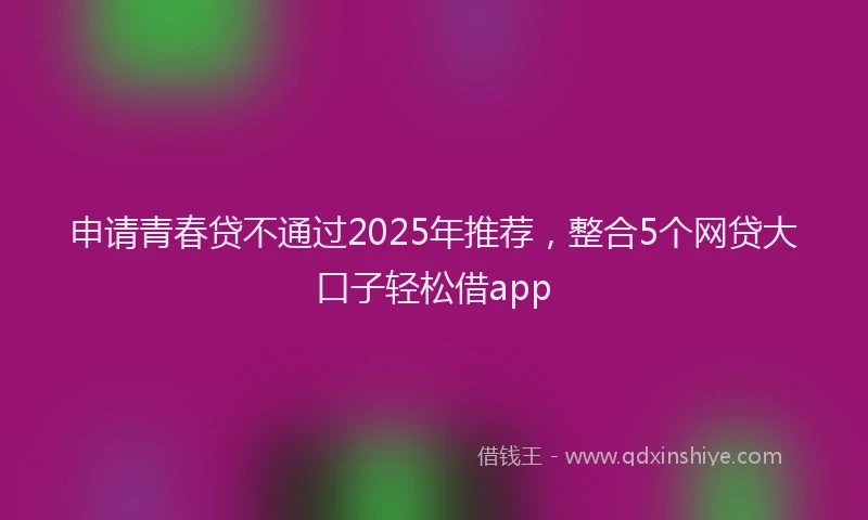 申请青春贷不通过2025年推荐，整合5个网贷大口子轻松借app