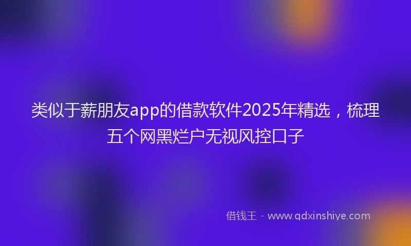 类似于薪朋友app的借款软件2025年精选，梳理五个网黑烂户无视风控口子