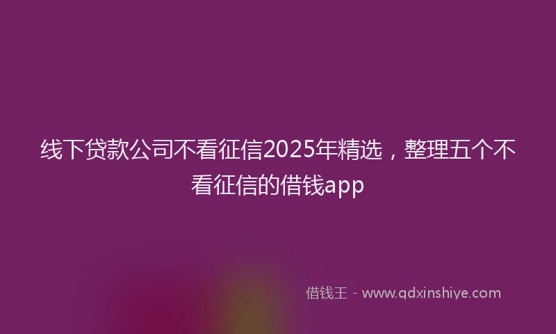线下贷款公司不看征信2025年精选，整理五个不看征信的借钱app