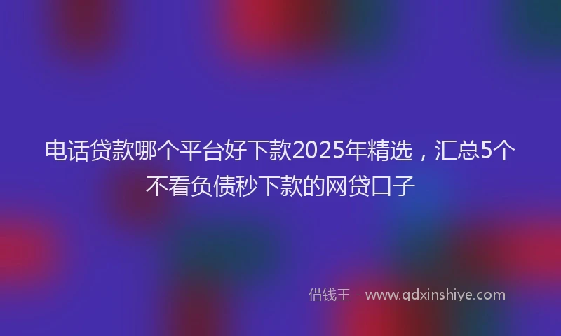 电话贷款哪个平台好下款2025年精选，汇总5个不看负债秒下款的网贷口子