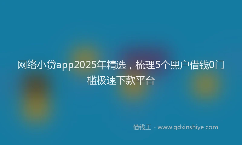 网络小贷app2025年精选，梳理5个黑户借钱0门槛极速下款平台