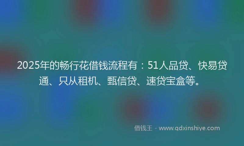 2025年的畅行花借钱流程有：51人品贷、快易贷通、只从租机、甄信贷、速贷宝盒等。