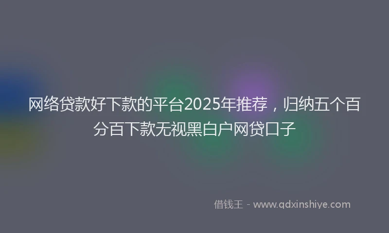 网络贷款好下款的平台2025年推荐，归纳五个百分百下款无视黑白户网贷口子