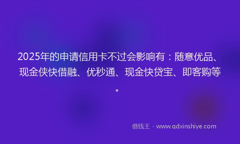 2025年的申请信用卡不过会影响有：随意优品、现金侠快借融、优秒通、现金快贷宝、即客购等。