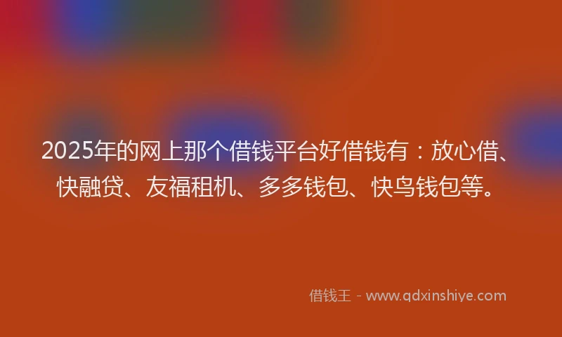 2025年的网上那个借钱平台好借钱有：放心借、快融贷、友福租机、多多钱包、快鸟钱包等。