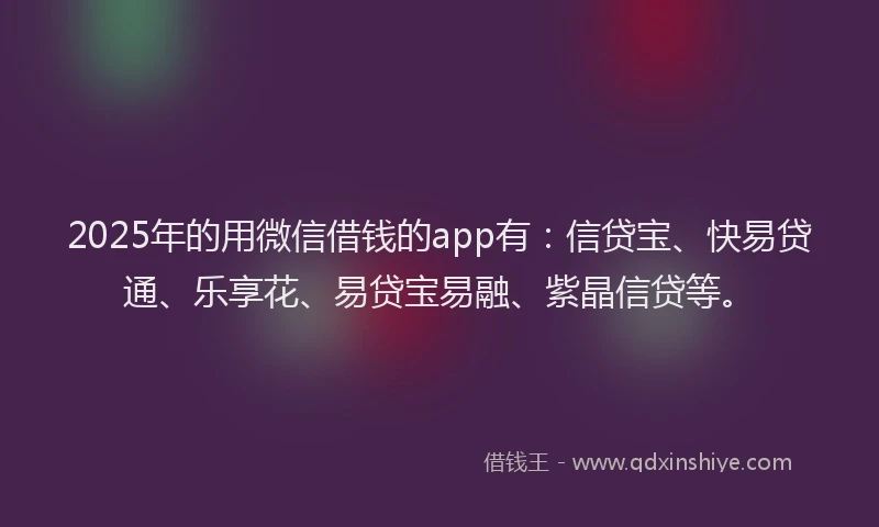 2025年的用微信借钱的app有：信贷宝、快易贷通、乐享花、易贷宝易融、紫晶信贷等。