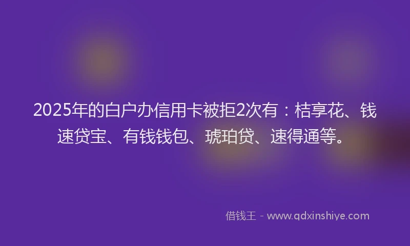 2025年的白户办信用卡被拒2次有：桔享花、钱速贷宝、有钱钱包、琥珀贷、速得通等。