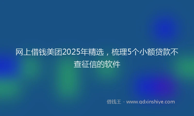 网上借钱美团2025年精选，梳理5个小额贷款不查征信的软件