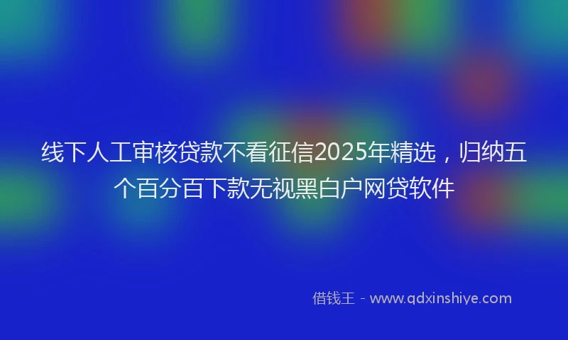 线下人工审核贷款不看征信2025年精选，归纳五个百分百下款无视黑白户网贷软件