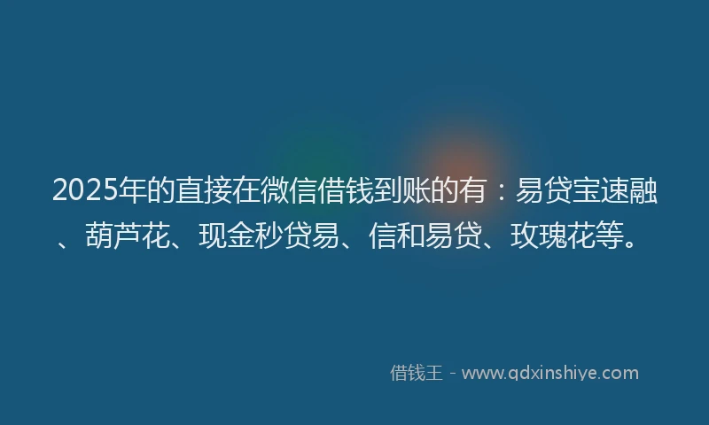 2025年的直接在微信借钱到账的有：易贷宝速融、葫芦花、现金秒贷易、信和易贷、玫瑰花等。