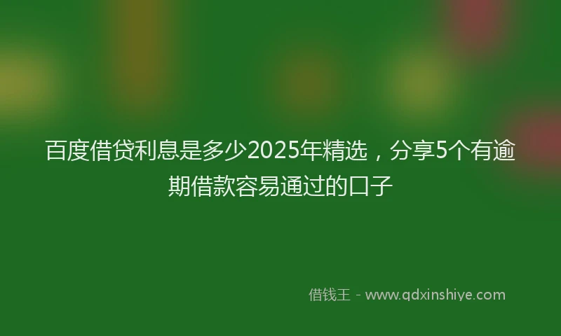 百度借贷利息是多少2025年精选，分享5个有逾期借款容易通过的口子