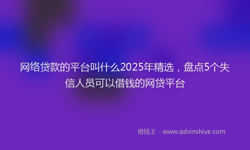 网络贷款的平台叫什么2025年精选，盘点5个失信人员可以借钱的网贷平台