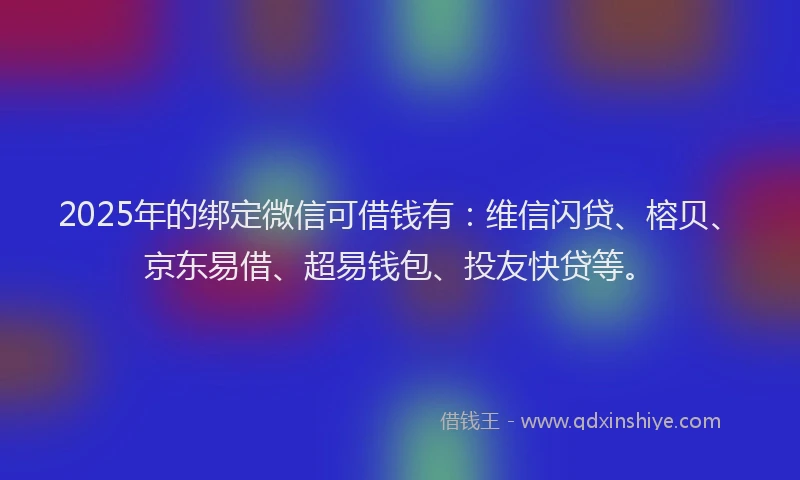 2025年的绑定微信可借钱有：维信闪贷、榕贝、京东易借、超易钱包、投友快贷等。