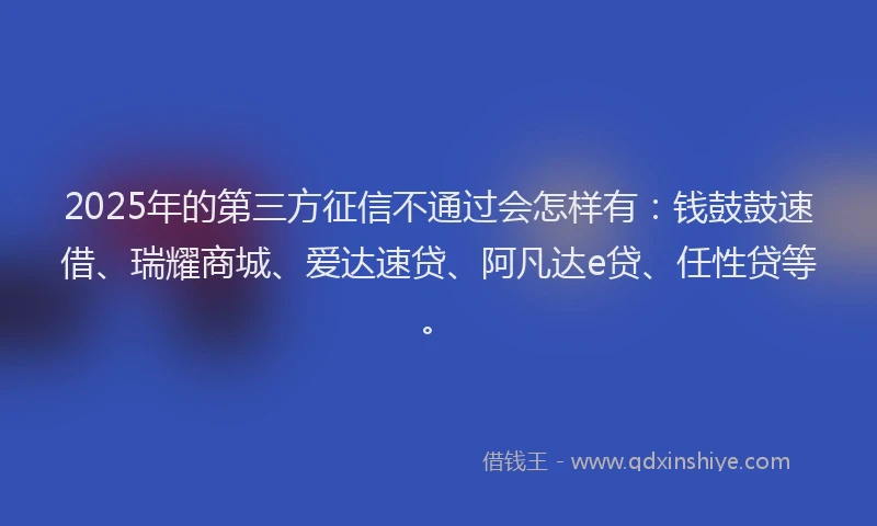 2025年的第三方征信不通过会怎样有：钱鼓鼓速借、瑞耀商城、爱达速贷、阿凡达e贷、任性贷等。