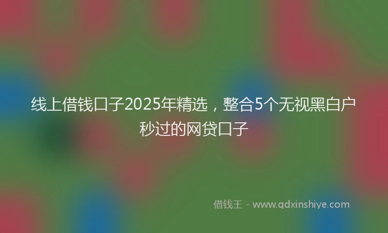 线上借钱口子2025年精选，整合5个无视黑白户秒过的网贷口子