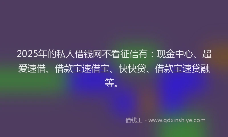 2025年的私人借钱网不看征信有：现金中心、超爱速借、借款宝速借宝、快快贷、借款宝速贷融等。