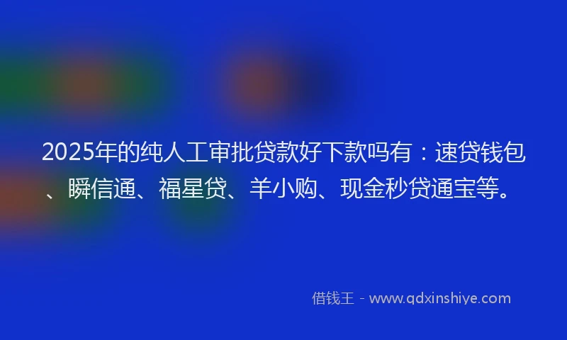 2025年的纯人工审批贷款好下款吗有：速贷钱包、瞬信通、福星贷、羊小购、现金秒贷通宝等。