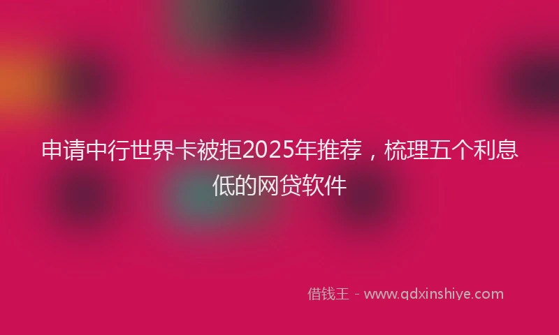 申请中行世界卡被拒2025年推荐，梳理五个利息低的网贷软件
