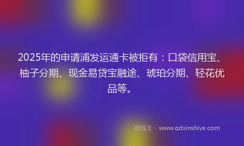 2025年的申请浦发运通卡被拒有：口袋信用宝、柚子分期、现金易贷宝融途、琥珀分期、轻花优品等。