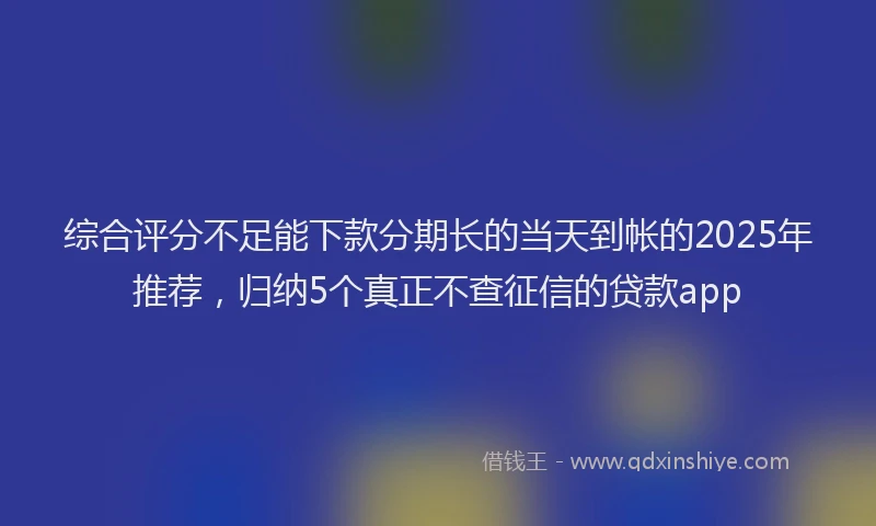 综合评分不足能下款分期长的当天到帐的2025年推荐，归纳5个真正不查征信的贷款app