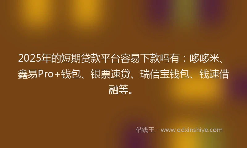 2025年的短期贷款平台容易下款吗有：哆哆米、鑫易Pro+钱包、银票速贷、瑞信宝钱包、钱速借融等。