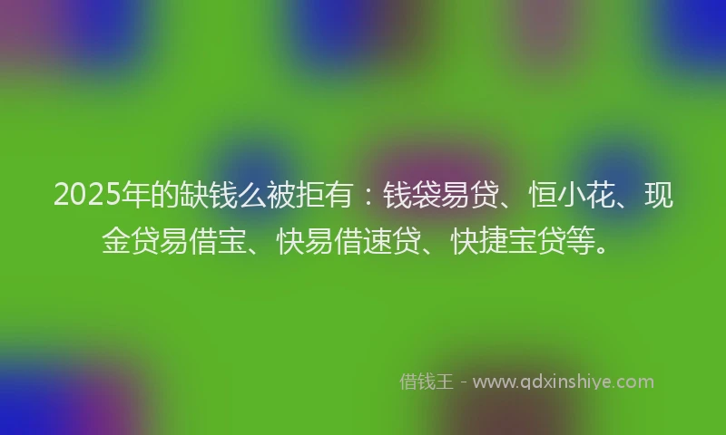 2025年的缺钱么被拒有：钱袋易贷、恒小花、现金贷易借宝、快易借速贷、快捷宝贷等。