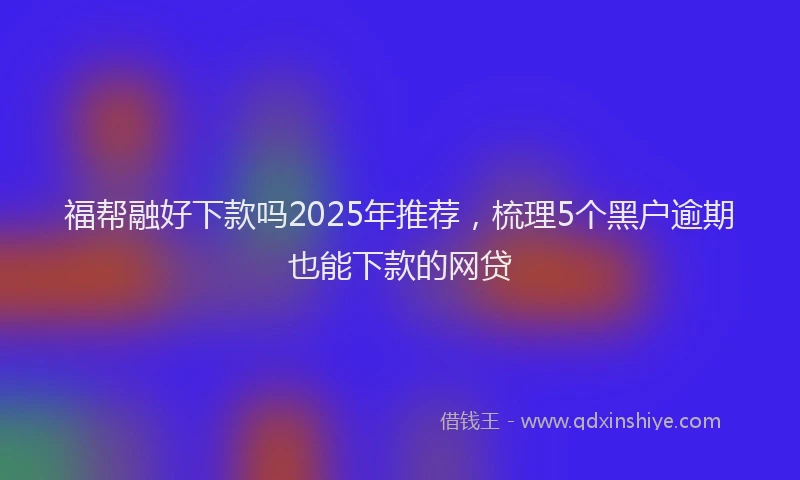 福帮融好下款吗2025年推荐，梳理5个黑户逾期也能下款的网贷