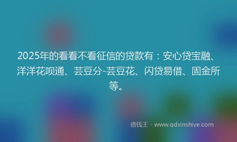 2025年的看看不看征信的贷款有：安心贷宝融、洋洋花呗通、芸豆分-芸豆花、闪贷易借、固金所等。