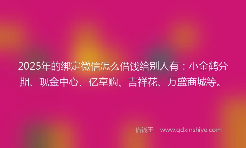 2025年的绑定微信怎么借钱给别人有：小金鹤分期、现金中心、亿享购、吉祥花、万盛商城等。