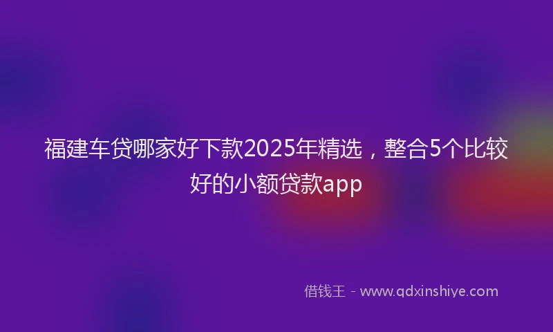 福建车贷哪家好下款2025年精选，整合5个比较好的小额贷款app