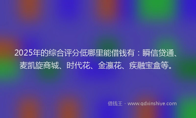 2025年的综合评分低哪里能借钱有：瞬信贷通、麦凯旋商城、时代花、金瀛花、疾融宝盒等。
