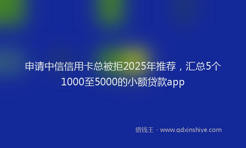 申请中信信用卡总被拒2025年推荐，汇总5个1000至5000的小额贷款app