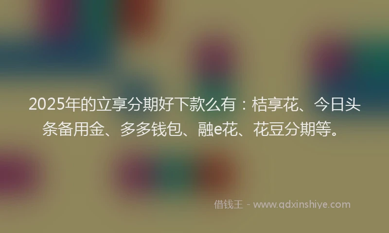 2025年的立享分期好下款么有：桔享花、今日头条备用金、多多钱包、融e花、花豆分期等。