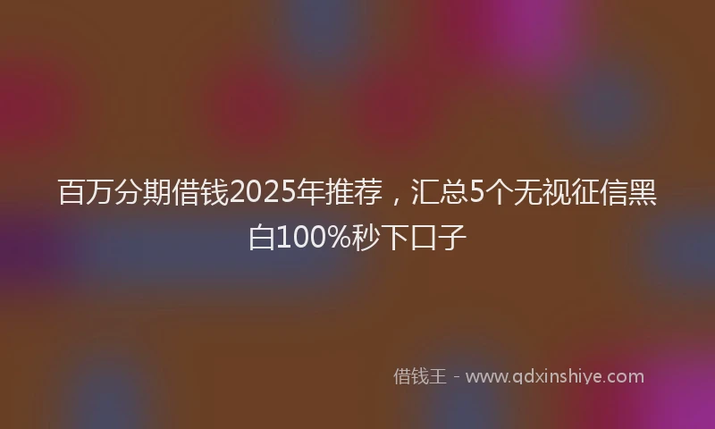 百万分期借钱2025年推荐，汇总5个无视征信黑白100%秒下口子