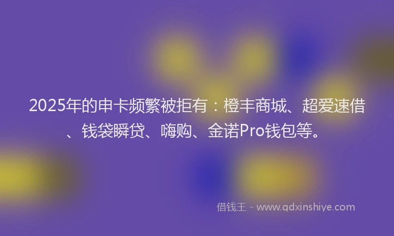 2025年的申卡频繁被拒有：橙丰商城、超爱速借、钱袋瞬贷、嗨购、金诺Pro钱包等。