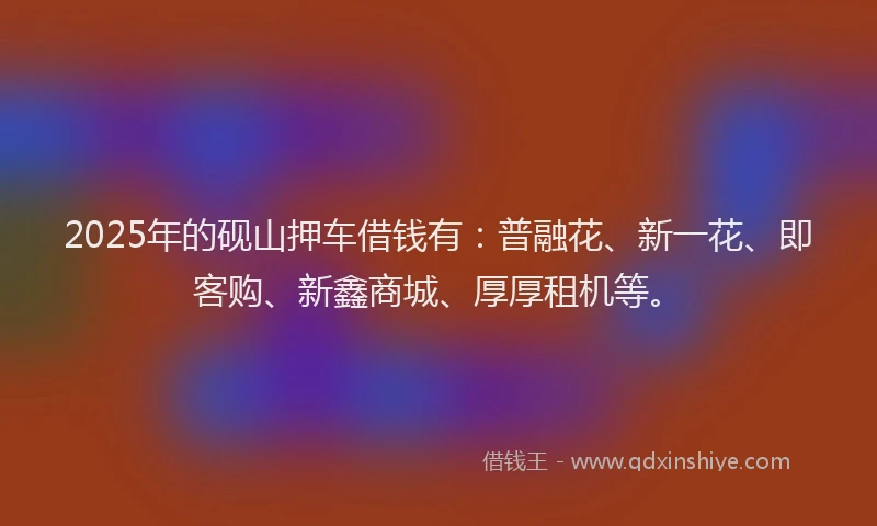 2025年的砚山押车借钱有：普融花、新一花、即客购、新鑫商城、厚厚租机等。