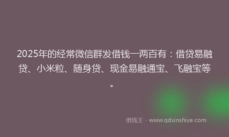 2025年的经常微信群发借钱一两百有：借贷易融贷、小米粒、随身贷、现金易融通宝、飞融宝等。