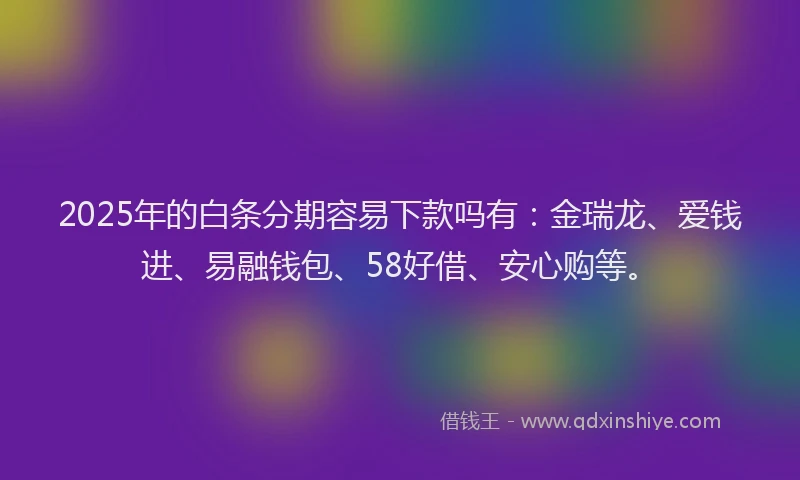 2025年的白条分期容易下款吗有：金瑞龙、爱钱进、易融钱包、58好借、安心购等。