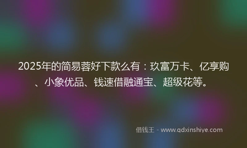 2025年的简易蓉好下款么有：玖富万卡、亿享购、小象优品、钱速借融通宝、超级花等。