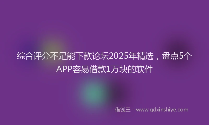 综合评分不足能下款论坛2025年精选，盘点5个APP容易借款1万块的软件