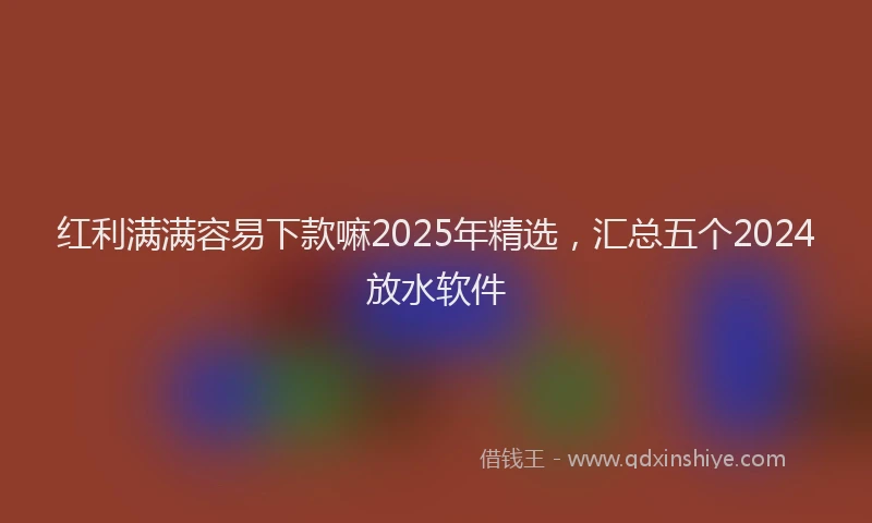 红利满满容易下款嘛2025年精选，汇总五个2024放水软件