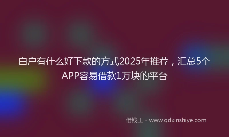 白户有什么好下款的方式2025年推荐，汇总5个APP容易借款1万块的平台