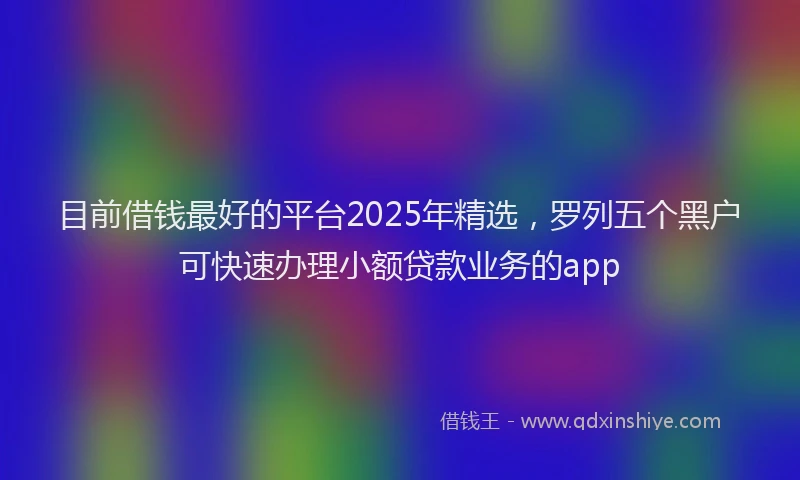 目前借钱最好的平台2025年精选，罗列五个黑户可快速办理小额贷款业务的app