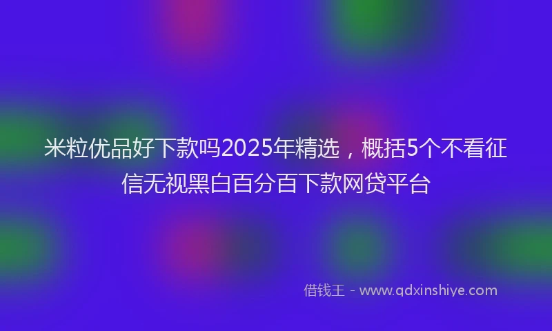 米粒优品好下款吗2025年精选，概括5个不看征信无视黑白百分百下款网贷平台