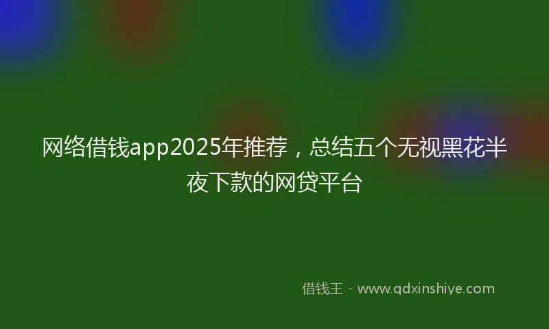 网络借钱app2025年推荐，总结五个无视黑花半夜下款的网贷平台