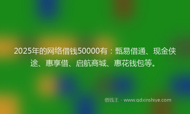 2025年的网络借钱50000有：甄易借通、现金侠途、惠享借、启航商城、惠花钱包等。
